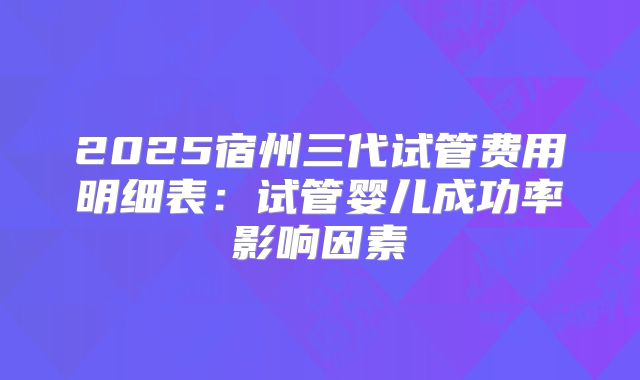 2025宿州三代试管费用明细表：试管婴儿成功率影响因素