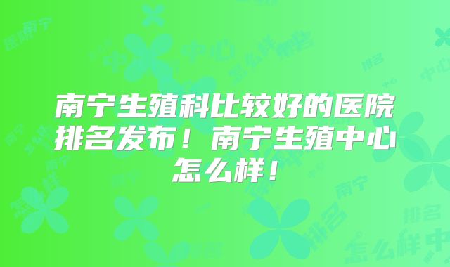 南宁生殖科比较好的医院排名发布!南宁生殖中心怎么样!