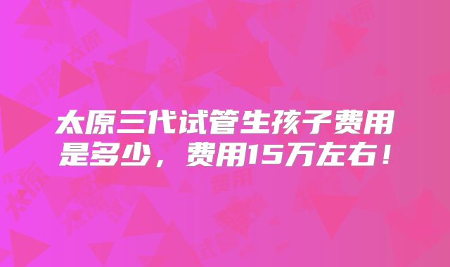 太原三代试管生孩子费用是多少,费用15万左右!