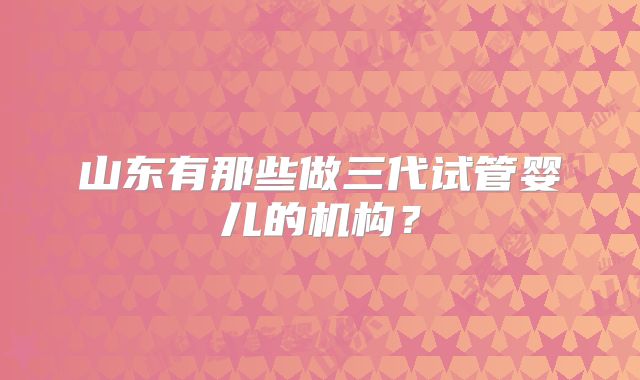 山东有那些做三代试管婴儿的机构？