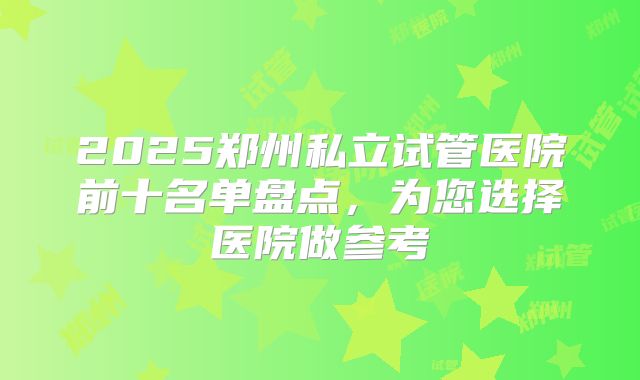 2025郑州私立试管医院前十名单盘点,为您选择医院做参考