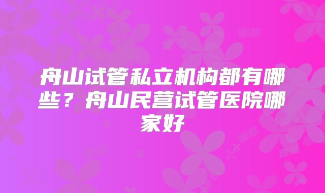 舟山试管私立机构都有哪些？舟山民营试管医院哪家好
