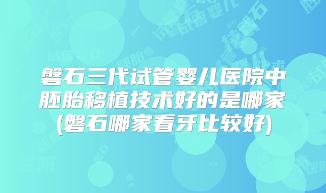 磐石三代试管婴儿医院中胚胎移植技术好的是哪家(磐石哪家看牙比较好)