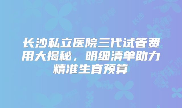 长沙私立医院三代试管费用大揭秘,明细清单助力精准生育预算