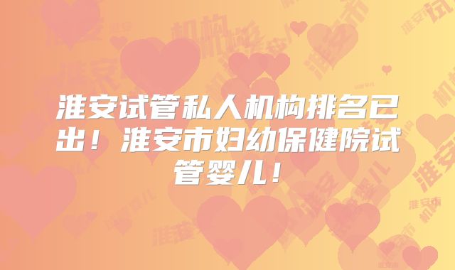 淮安试管私人机构排名已出！淮安市妇幼保健院试管婴儿！