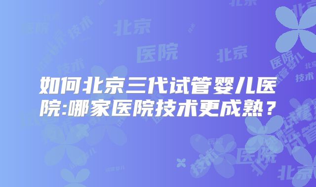 如何北京三代试管婴儿医院:哪家医院技术更成熟?