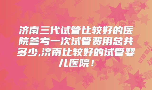 济南三代试管比较好的医院参考一次试管费用总共多少,济南比较好的试管婴儿医院!