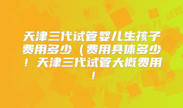 天津三代试管婴儿生孩子费用多少（费用具体多少！天津三代试管大概费用！