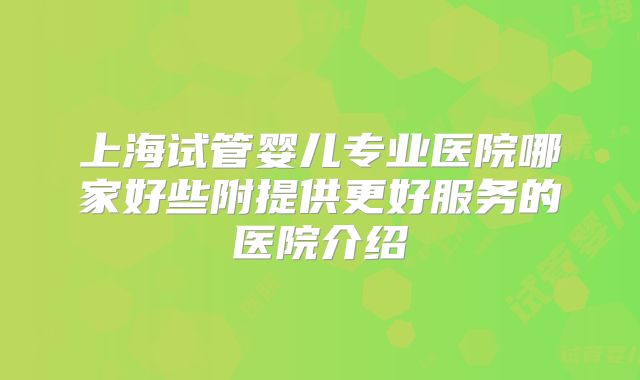 上海试管婴儿专业医院哪家好些附提供更好服务的医院介绍