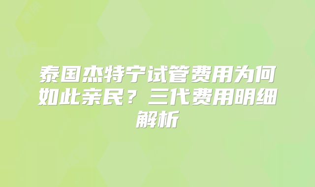 泰国杰特宁试管费用为何如此亲民?三代费用明细解析