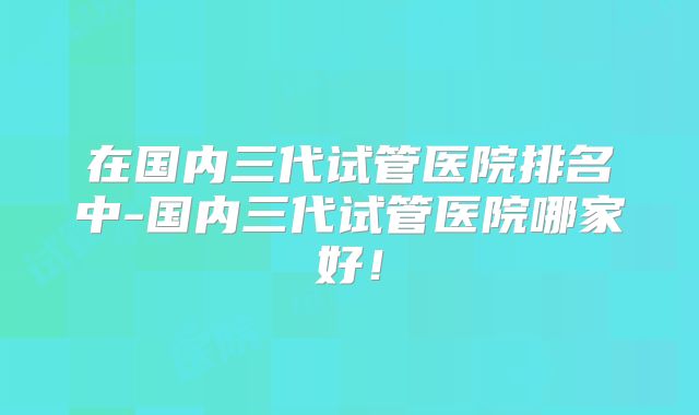 在国内三代试管医院排名中-国内三代试管医院哪家好！