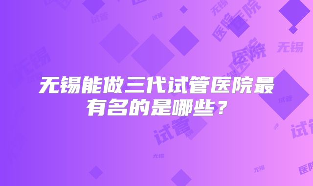 无锡能做三代试管医院最有名的是哪些？