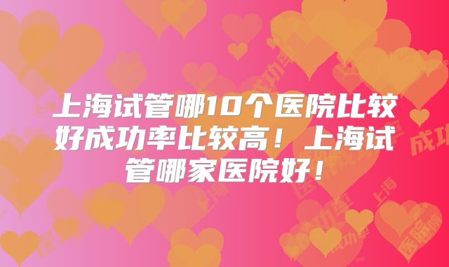 上海试管哪10个医院比较好成功率比较高！上海试管哪家医院好！