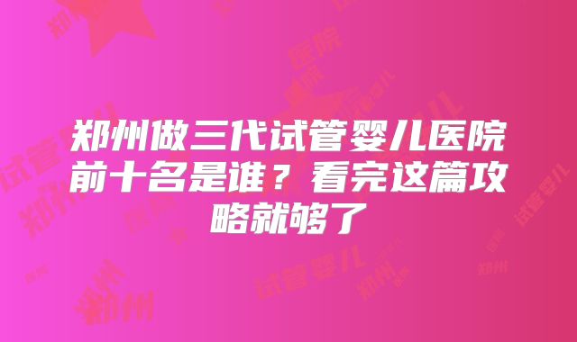 郑州做三代试管婴儿医院前十名是谁？看完这篇攻略就够了