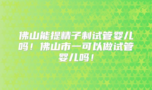 佛山能提精子制试管婴儿吗！佛山市一可以做试管婴儿吗！