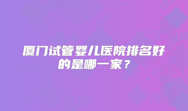 厦门试管婴儿医院排名好的是哪一家?