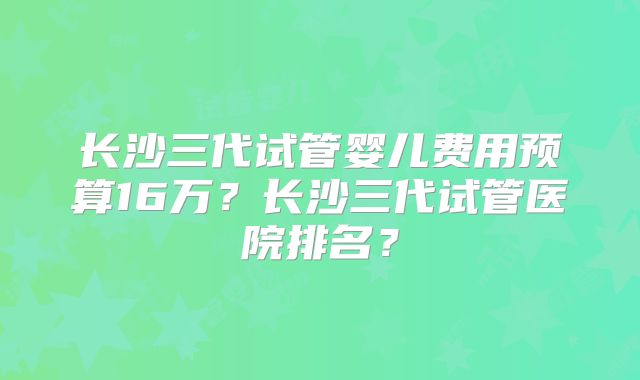 长沙三代试管婴儿费用预算16万?长沙三代试管医院排名?