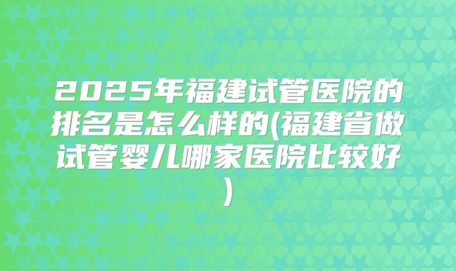 2025年福建试管医院的排名是怎么样的(福建省做试管婴儿哪家医院比较好)