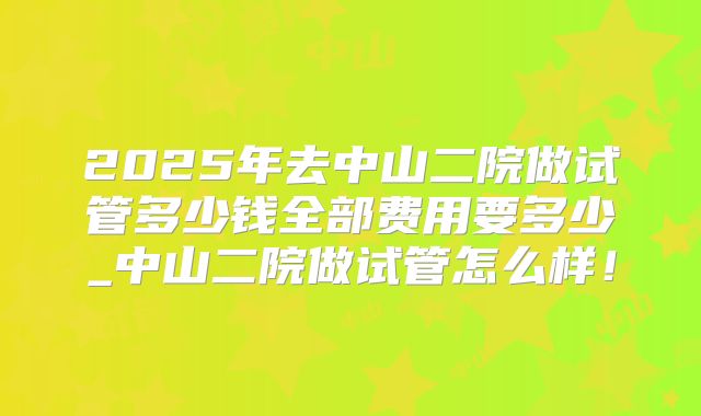 2025年去中山二院做试管多少钱全部费用要多少_中山二院做试管怎么样！