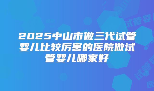 2025中山市做三代试管婴儿比较厉害的医院做试管婴儿哪家好