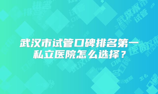 武汉市试管口碑排名第一私立医院怎么选择？