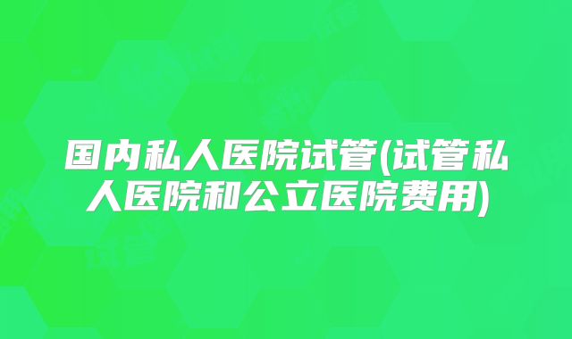国内私人医院试管(试管私人医院和公立医院费用)