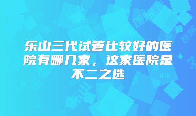 乐山三代试管比较好的医院有哪几家，这家医院是不二之选