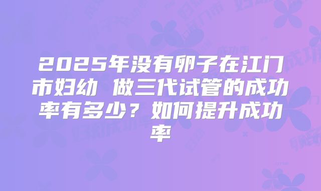 2025年没有卵子在江门市妇幼 做三代试管的成功率有多少?如何提升成功率