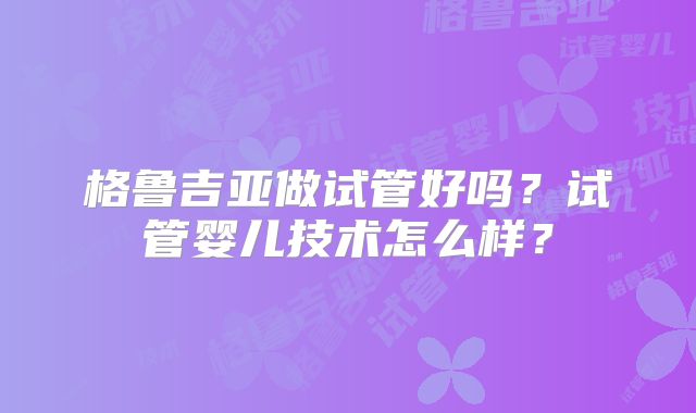 格鲁吉亚做试管好吗?试管婴儿技术怎么样?