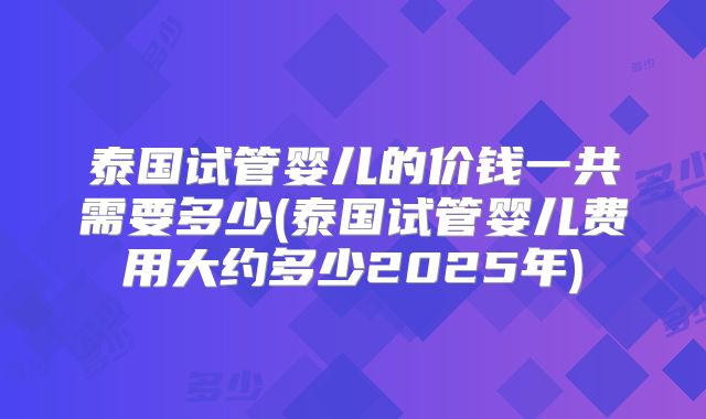 泰国试管婴儿的价钱一共需要多少(泰国试管婴儿费用大约多少2025年)