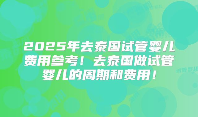 2025年去泰国试管婴儿费用参考!去泰国做试管婴儿的周期和费用!