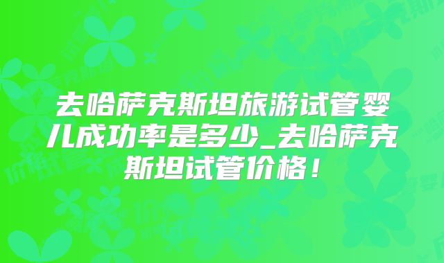 去哈萨克斯坦旅游试管婴儿成功率是多少_去哈萨克斯坦试管价格！