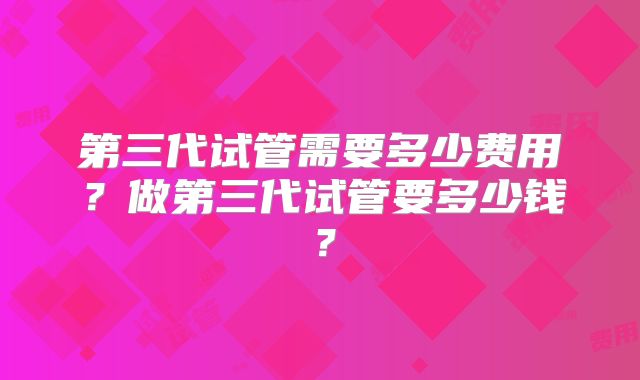 第三代试管需要多少费用?做第三代试管要多少钱?