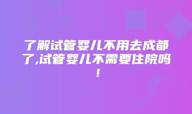 了解试管婴儿不用去成都了,试管婴儿不需要住院吗！