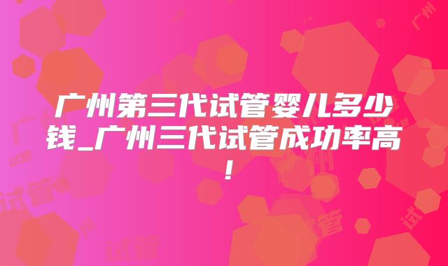 广州第三代试管婴儿多少钱_广州三代试管成功率高！