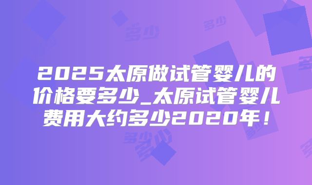 2025太原做试管婴儿的价格要多少_太原试管婴儿费用大约多少2020年!