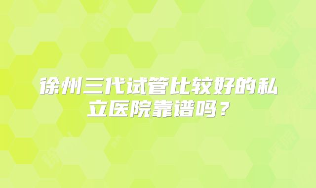 徐州三代试管比较好的私立医院靠谱吗？