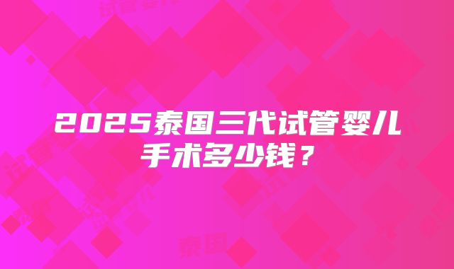 2025泰国三代试管婴儿手术多少钱？