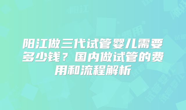 阳江做三代试管婴儿需要多少钱?国内做试管的费用和流程解析