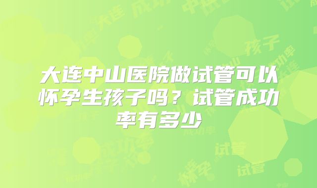 大连中山医院做试管可以怀孕生孩子吗?试管成功率有多少