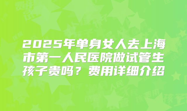 2025年单身女人去上海市第一人民医院做试管生孩子贵吗？费用详细介绍