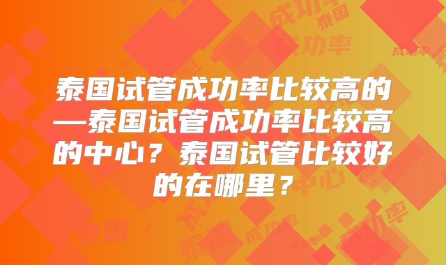 泰国试管成功率比较高的—泰国试管成功率比较高的中心？泰国试管比较好的在哪里？