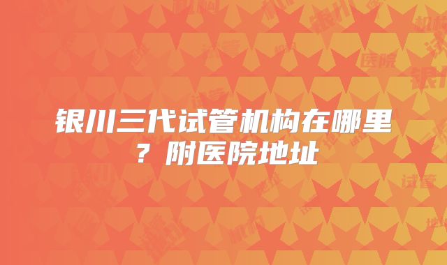 银川三代试管机构在哪里？附医院地址