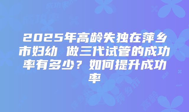 2025年高龄失独在萍乡市妇幼 做三代试管的成功率有多少？如何提升成功率