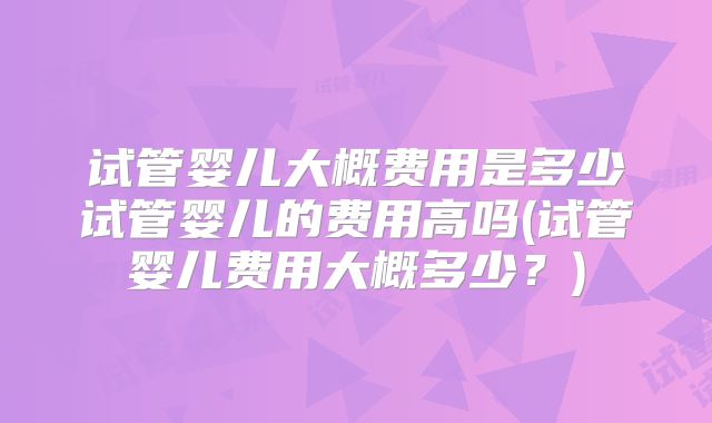 试管婴儿大概费用是多少试管婴儿的费用高吗(试管婴儿费用大概多少?)