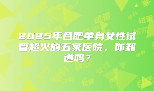 2025年合肥单身女性试管超火的五家医院，你知道吗？
