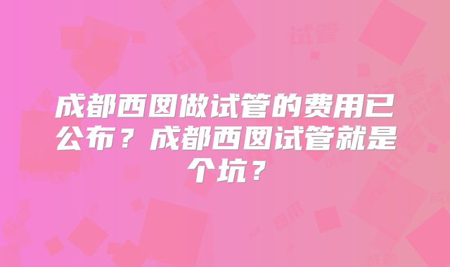 成都西囡做试管的费用已公布?成都西囡试管就是个坑?