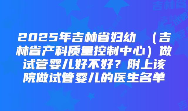 2025年吉林省妇幼 （吉林省产科质量控制中心）做试管婴儿好不好？附上该院做试管婴儿的医生名单