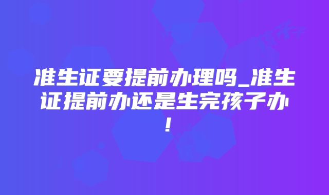 准生证要提前办理吗_准生证提前办还是生完孩子办！