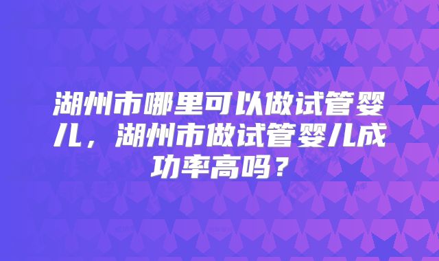湖州市哪里可以做试管婴儿,湖州市做试管婴儿成功率高吗?
